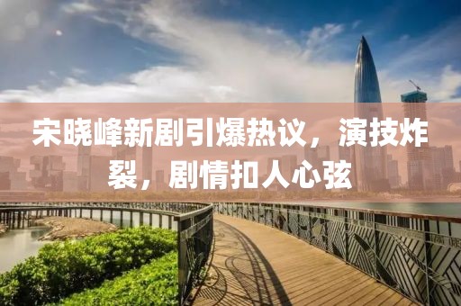 宋晓峰新剧引爆热议，演技炸裂，剧情扣人心弦
