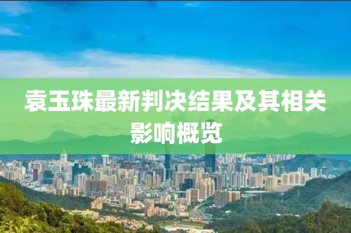 袁玉珠最新判决结果及其相关影响概览