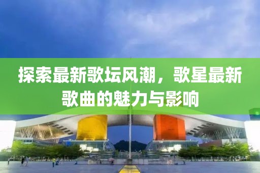 探索最新歌坛风潮，歌星最新歌曲的魅力与影响