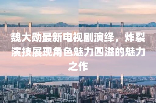 魏大勋最新电视剧演绎，炸裂演技展现角色魅力四溢的魅力之作