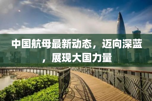 中国航母最新动态，迈向深蓝，展现大国力量
