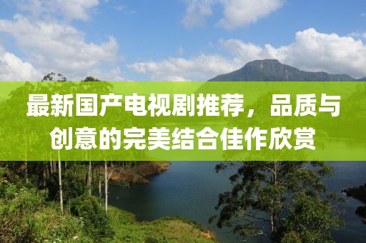最新国产电视剧推荐，品质与创意的完美结合佳作欣赏