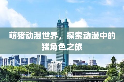 萌猪动漫世界，探索动漫中的猪角色之旅