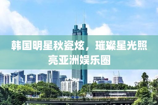 韩国明星秋瓷炫，璀璨星光照亮亚洲娱乐圈