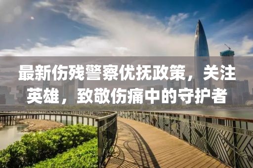 最新伤残警察优抚政策，关注英雄，致敬伤痛中的守护者