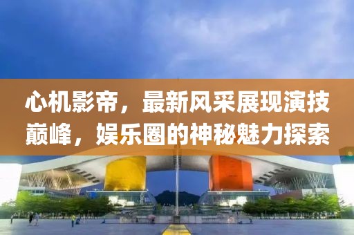 心机影帝，最新风采展现演技巅峰，娱乐圈的神秘魅力探索