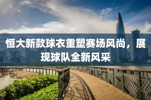 恒大新款球衣重塑赛场风尚，展现球队全新风采