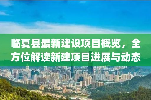 临夏县最新建设项目概览，全方位解读新建项目进展与动态