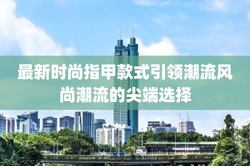 最新时尚指甲款式引领潮流风尚潮流的尖端选择