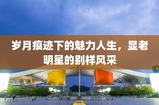 岁月痕迹下的魅力人生，显老明星的别样风采