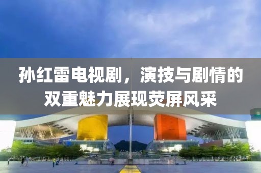 孙红雷电视剧，演技与剧情的双重魅力展现荧屏风采