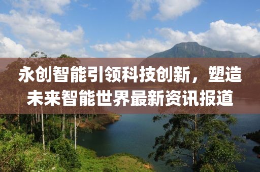 永创智能引领科技创新，塑造未来智能世界最新资讯报道