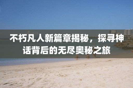 不朽凡人新篇章揭秘，探寻神话背后的无尽奥秘之旅