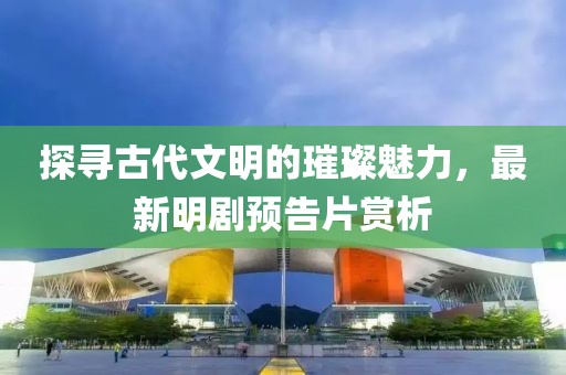 探寻古代文明的璀璨魅力，最新明剧预告片赏析