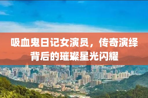 吸血鬼日记女演员，传奇演绎背后的璀璨星光闪耀
