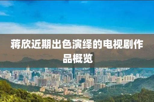 蒋欣近期出色演绎的电视剧作品概览
