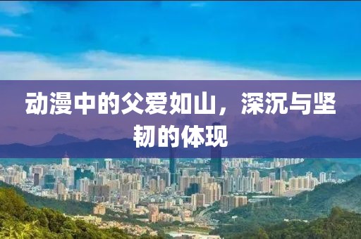 动漫中的父爱如山，深沉与坚韧的体现