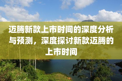 迈腾新款上市时间的深度分析与预测，深度探讨新款迈腾的上市时间
