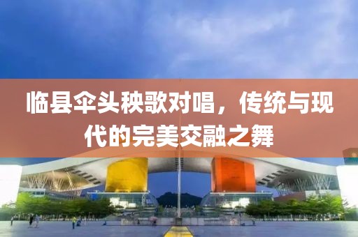 临县伞头秧歌对唱，传统与现代的完美交融之舞