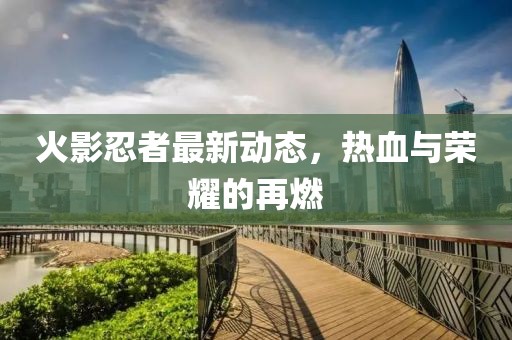火影忍者最新动态，热血与荣耀的再燃