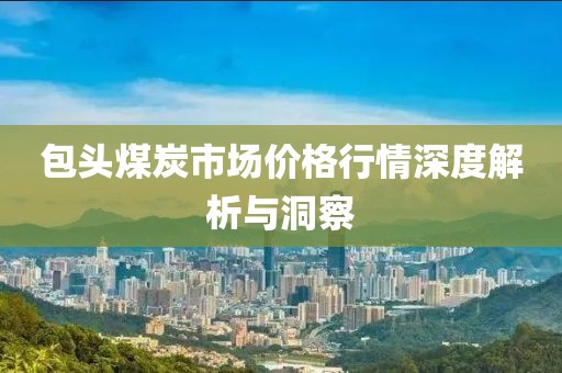 包头煤炭市场价格行情深度解析与洞察