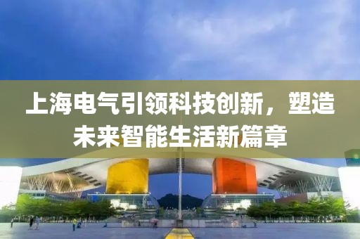 上海电气引领科技创新，塑造未来智能生活新篇章