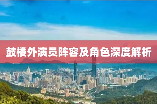 鼓楼外演员阵容及角色深度解析
