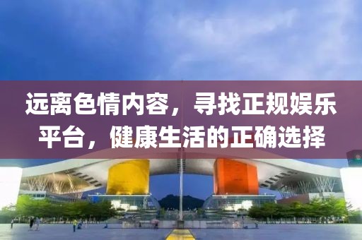 远离色情内容，寻找正规娱乐平台，健康生活的正确选择