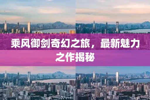乘风御剑奇幻之旅，最新魅力之作揭秘