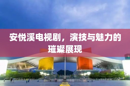 安悦溪电视剧，演技与魅力的璀璨展现