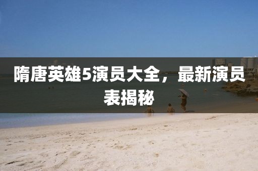 隋唐英雄5演员大全，最新演员表揭秘