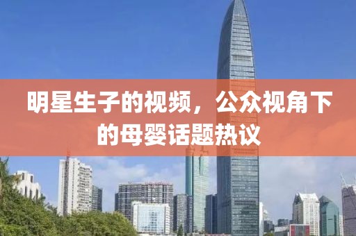 明星生子的视频，公众视角下的母婴话题热议
