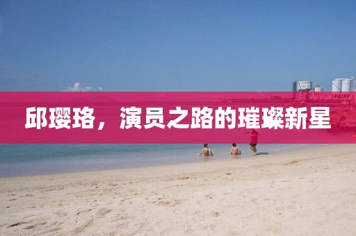 邱璎珞，演员之路的璀璨新星