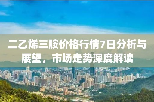 二乙烯三胺价格行情7日分析与展望，市场走势深度解读