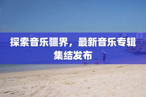 探索音乐疆界，最新音乐专辑集结发布