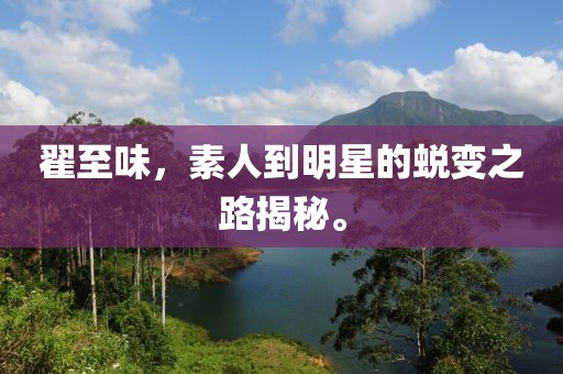 翟至味，素人到明星的蜕变之路揭秘。