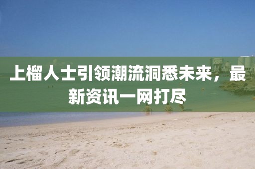 上榴人士引领潮流洞悉未来，最新资讯一网打尽