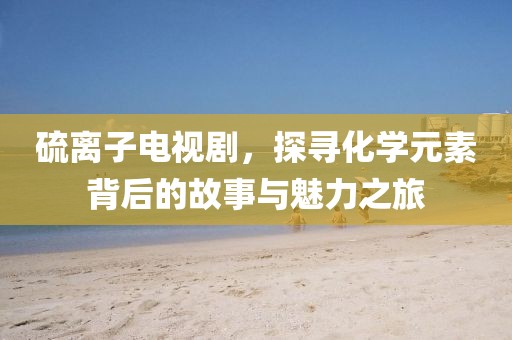 硫离子电视剧，探寻化学元素背后的故事与魅力之旅