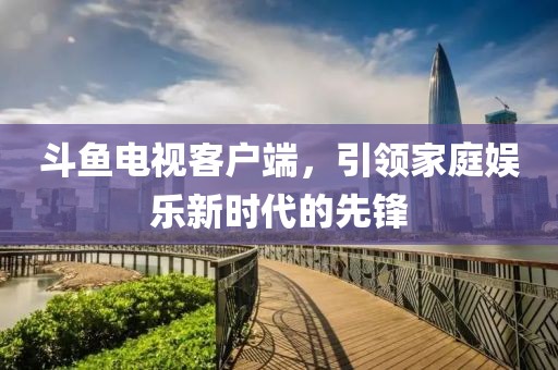 斗鱼电视客户端，引领家庭娱乐新时代的先锋