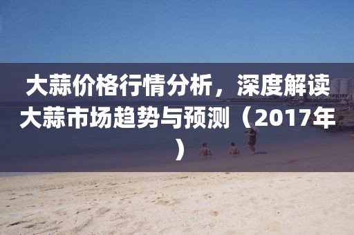 大蒜价格行情分析，深度解读大蒜市场趋势与预测（2017年）