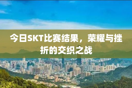 今日SKT比赛结果，荣耀与挫折的交织之战