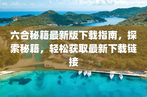 六合秘籍最新版下载指南，探索秘籍，轻松获取最新下载链接