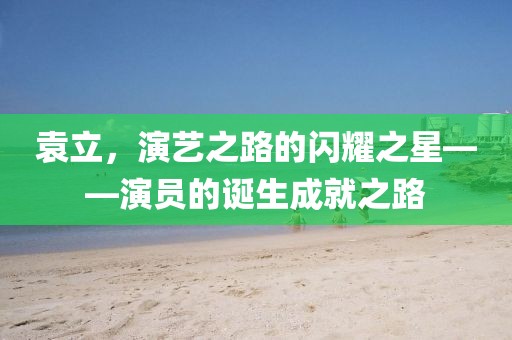 袁立，演艺之路的闪耀之星——演员的诞生成就之路