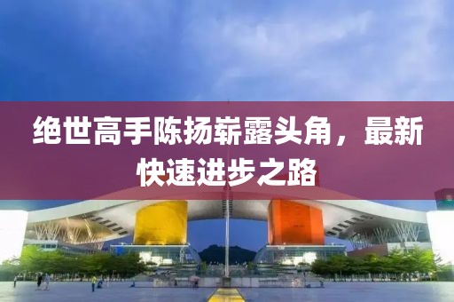 绝世高手陈扬崭露头角，最新快速进步之路