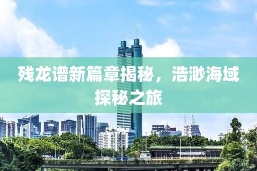残龙谱新篇章揭秘，浩渺海域探秘之旅
