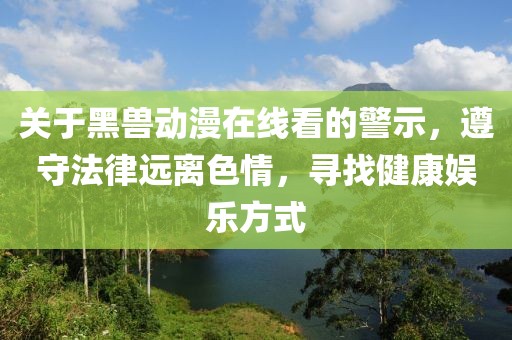 关于黑兽动漫在线看的警示，遵守法律远离色情，寻找健康娱乐方式
