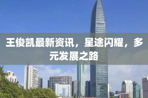 王俊凯最新资讯，星途闪耀，多元发展之路