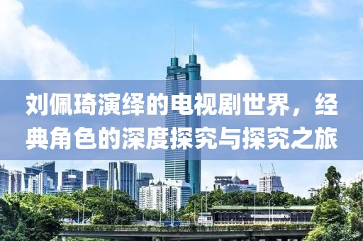 刘佩琦演绎的电视剧世界，经典角色的深度探究与探究之旅