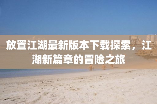 放置江湖最新版本下载探索，江湖新篇章的冒险之旅