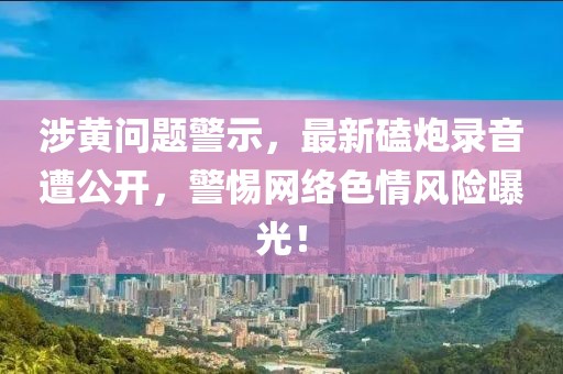 涉黄问题警示，最新磕炮录音遭公开，警惕网络色情风险曝光！